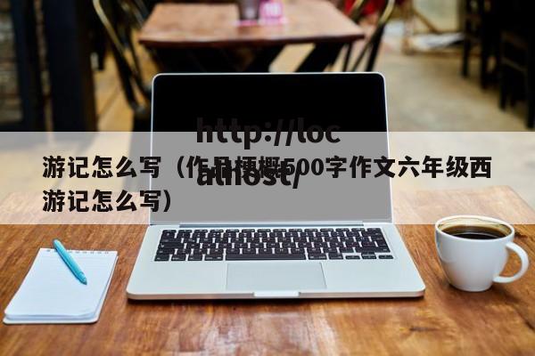 游记怎么写（作品梗概500字作文六年级西游记怎么写）